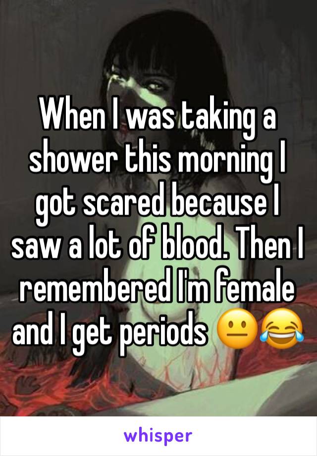 When I was taking a shower this morning I got scared because I saw a lot of blood. Then I remembered I'm female and I get periods 😐😂