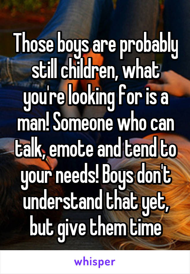 Those boys are probably still children, what you're looking for is a man! Someone who can talk, emote and tend to your needs! Boys don't understand that yet, but give them time