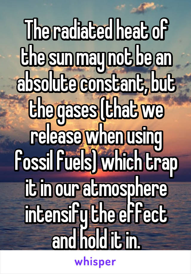 The radiated heat of the sun may not be an absolute constant, but the gases (that we release when using fossil fuels) which trap it in our atmosphere intensify the effect and hold it in.