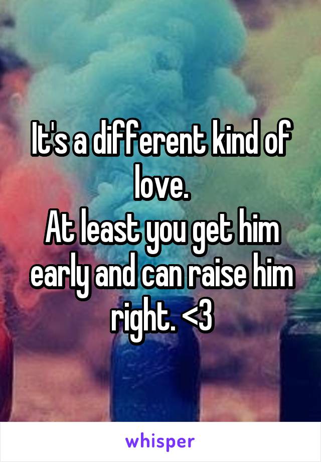 It's a different kind of love.
At least you get him early and can raise him right. <3