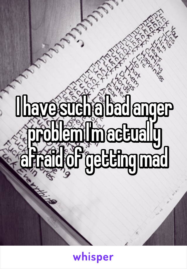 I have such a bad anger problem I'm actually afraid of getting mad