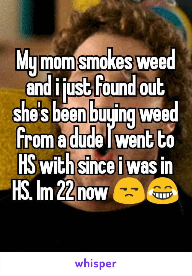 My mom smokes weed and i just found out she's been buying weed from a dude I went to HS with since i was in HS. Im 22 now 😒😂
