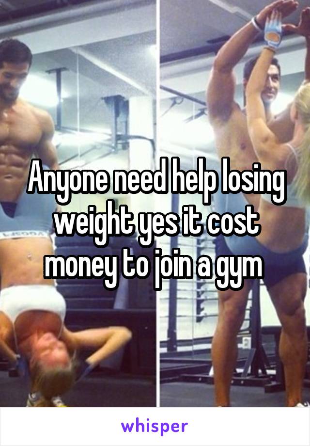 Anyone need help losing weight yes it cost money to join a gym 