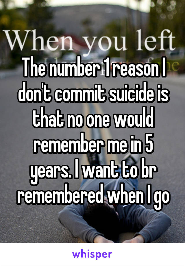 The number 1 reason I don't commit suicide is that no one would remember me in 5 years. I want to br remembered when I go