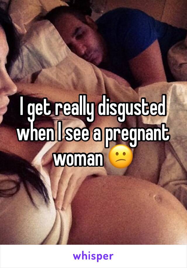 I get really disgusted when I see a pregnant woman 😕