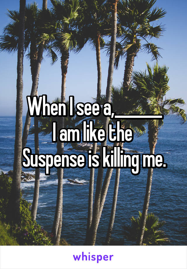 When I see a,_______
I am like the 
Suspense is killing me.