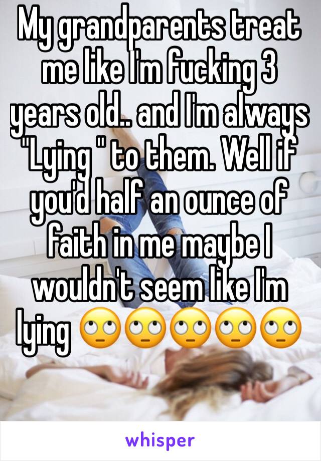 My grandparents treat me like I'm fucking 3 years old.. and I'm always "Lying " to them. Well if you'd half an ounce of faith in me maybe I wouldn't seem like I'm lying 🙄🙄🙄🙄🙄