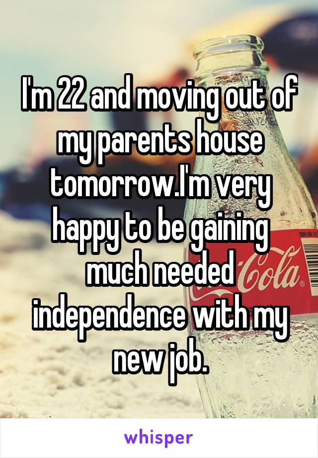 I'm 22 and moving out of my parents house tomorrow.I'm very happy to be gaining much needed independence with my new job.