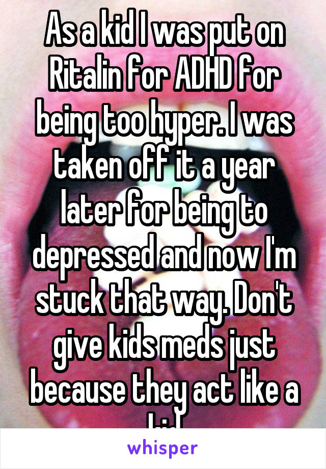 As a kid I was put on Ritalin for ADHD for being too hyper. I was taken off it a year later for being to depressed and now I'm stuck that way. Don't give kids meds just because they act like a kid