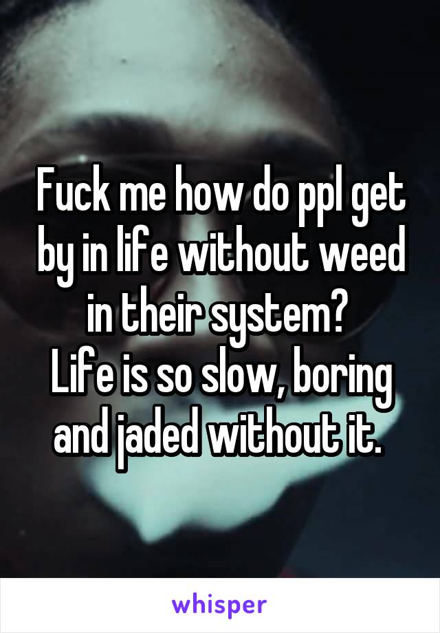 Fuck me how do ppl get by in life without weed in their system? 
Life is so slow, boring and jaded without it. 
