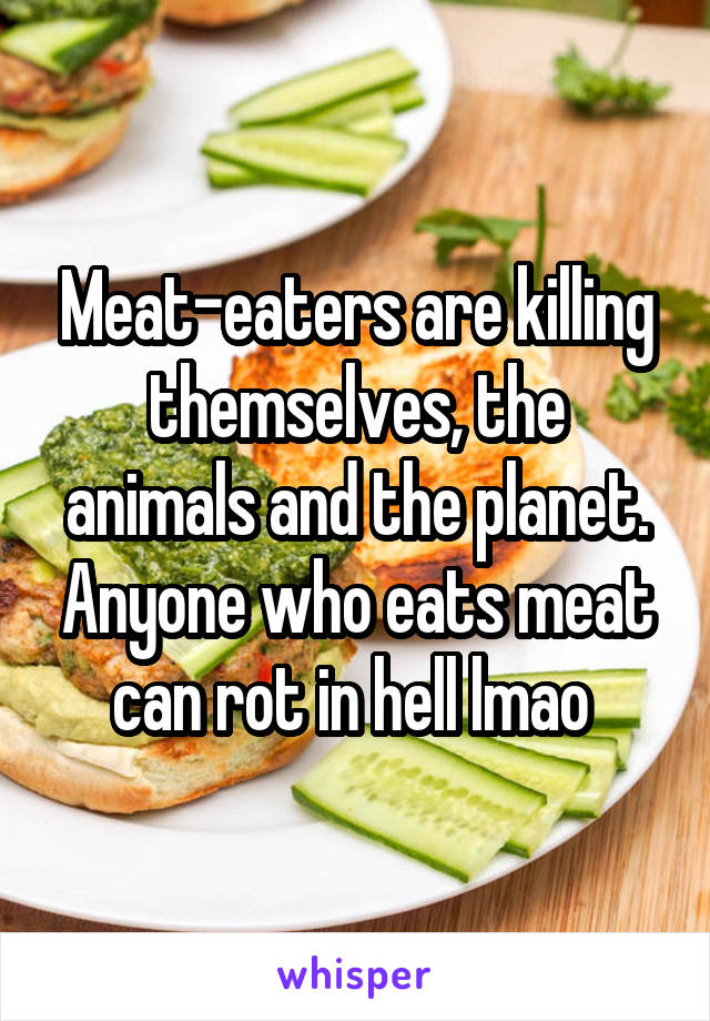 Meat-eaters are killing themselves, the animals and the planet. Anyone who eats meat can rot in hell lmao 
