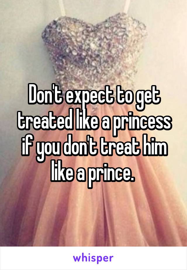 Don't expect to get treated like a princess if you don't treat him like a prince. 
