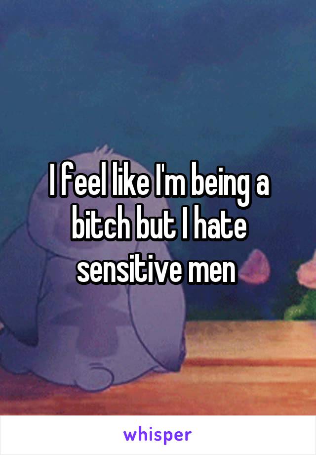 I feel like I'm being a bitch but I hate sensitive men 