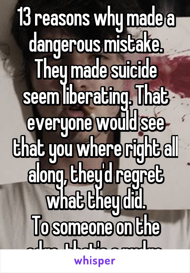13 reasons why made a dangerous mistake.
They made suicide seem liberating. That everyone would see that you where right all along, they'd regret what they did.
To someone on the edge, that's a nudge.