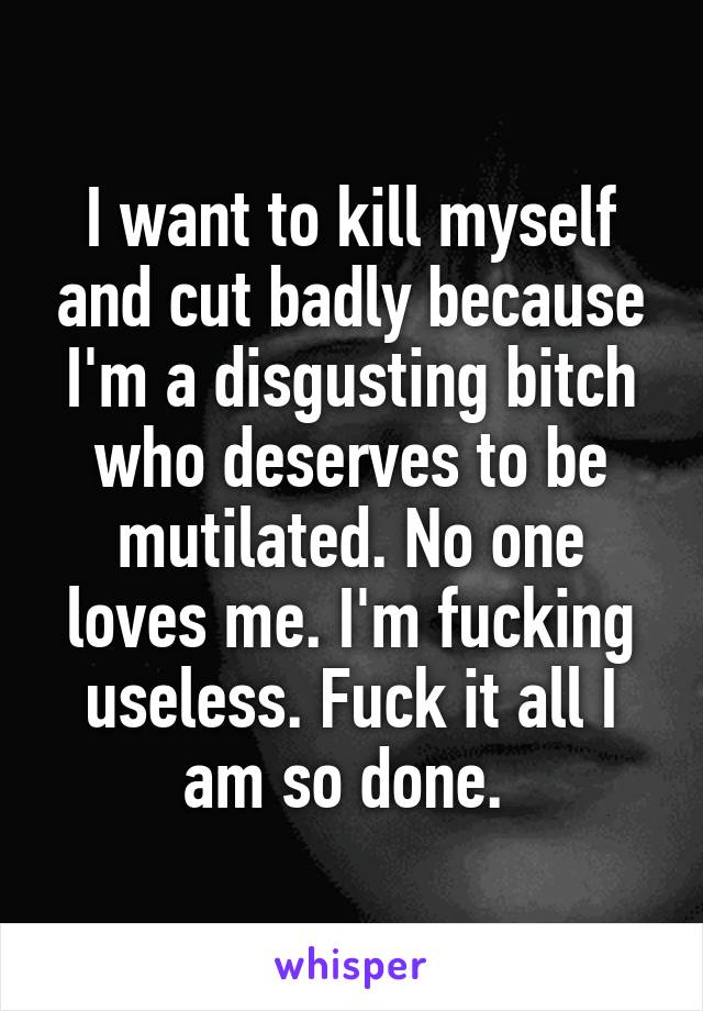 I want to kill myself and cut badly because I'm a disgusting bitch who deserves to be mutilated. No one loves me. I'm fucking useless. Fuck it all I am so done. 