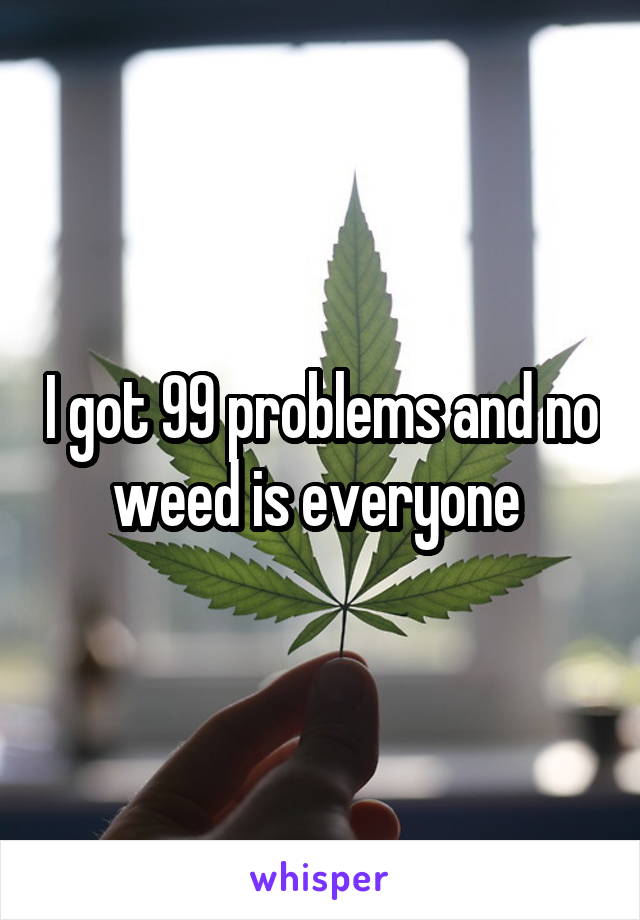 I got 99 problems and no weed is everyone 