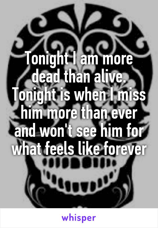 Tonight I am more dead than alive. Tonight is when I miss him more than ever and won't see him for what feels like forever 
