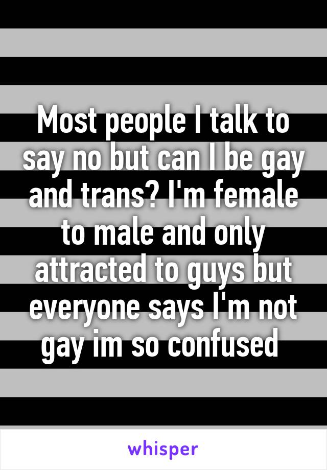Most people I talk to say no but can I be gay and trans? I'm female to male and only attracted to guys but everyone says I'm not gay im so confused 