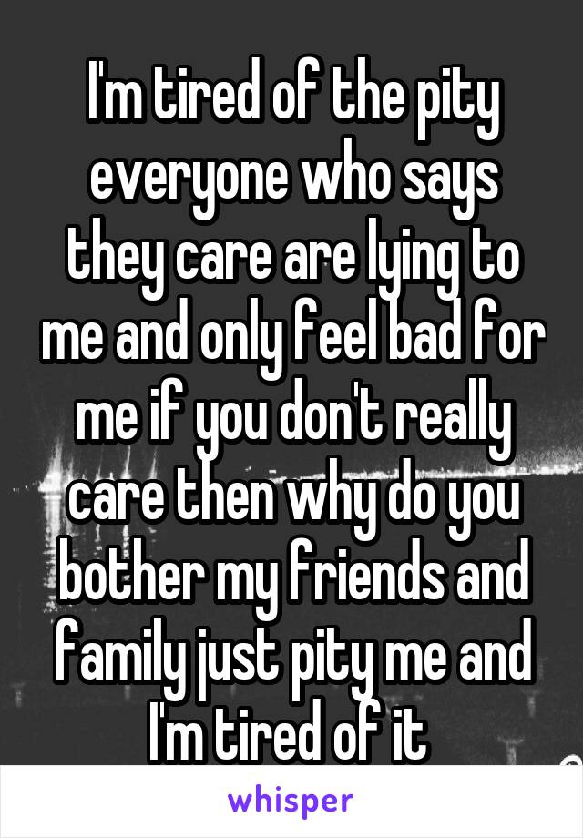 I'm tired of the pity everyone who says they care are lying to me and only feel bad for me if you don't really care then why do you bother my friends and family just pity me and I'm tired of it 