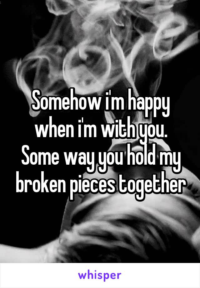 Somehow i'm happy when i'm with you. Some way you hold my broken pieces together