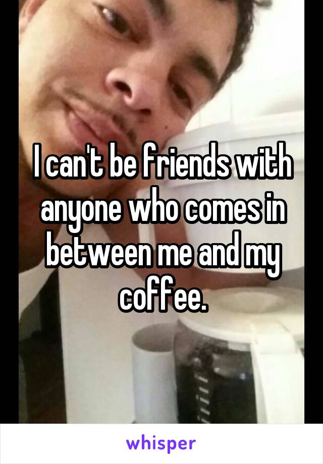 I can't be friends with anyone who comes in between me and my coffee.