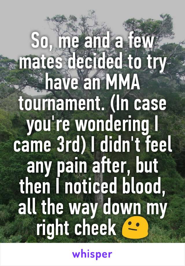 So, me and a few mates decided to try have an MMA tournament. (In case you're wondering I came 3rd) I didn't feel any pain after, but then I noticed blood, all the way down my right cheek 😐