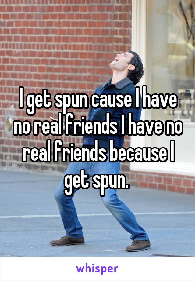 I get spun cause I have no real friends I have no real friends because I get spun. 