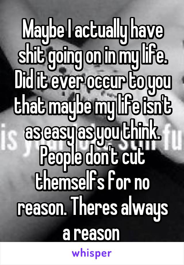 Maybe I actually have shit going on in my life. Did it ever occur to you that maybe my life isn't as easy as you think. People don't cut themselfs for no reason. Theres always a reason 