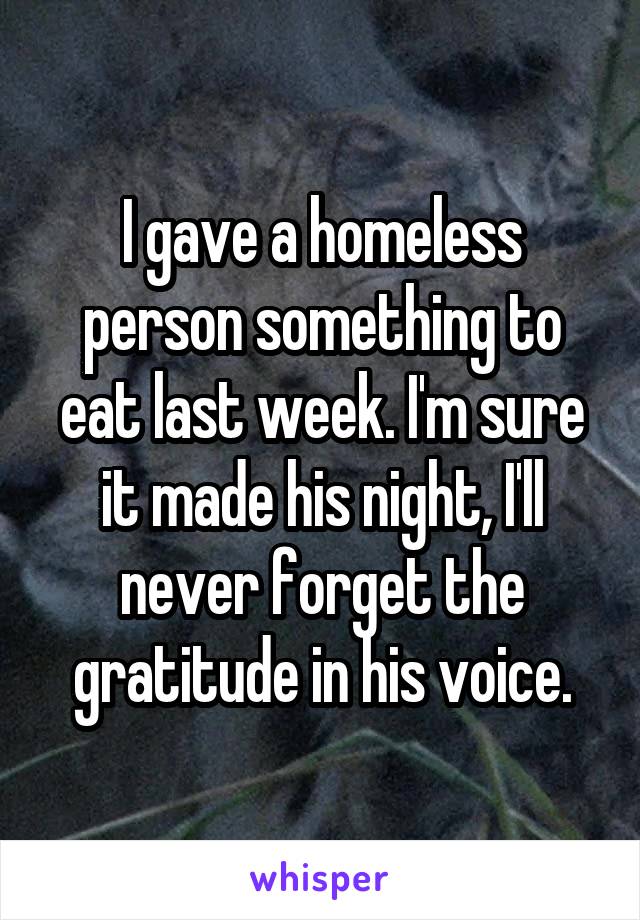 I gave a homeless person something to eat last week. I'm sure it made his night, I'll never forget the gratitude in his voice.
