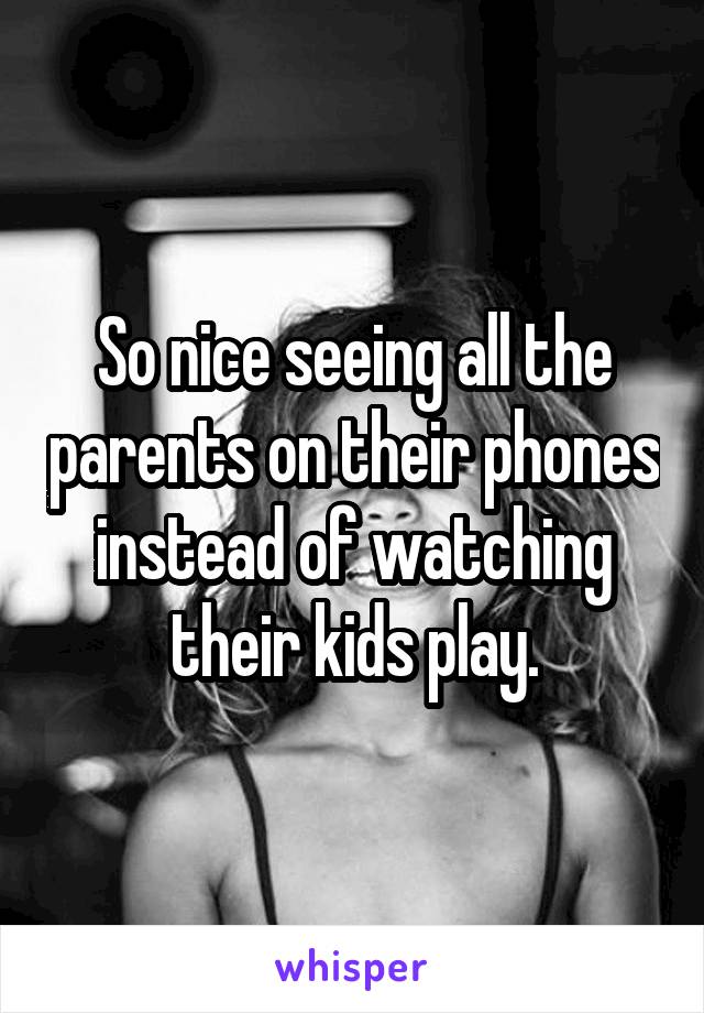 So nice seeing all the parents on their phones instead of watching their kids play.