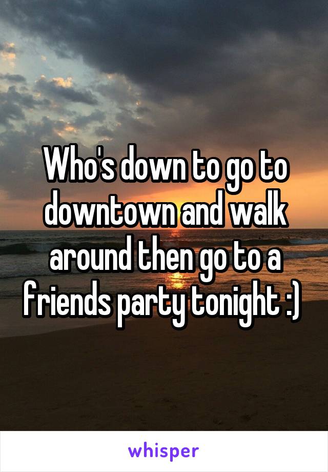 Who's down to go to downtown and walk around then go to a friends party tonight :) 