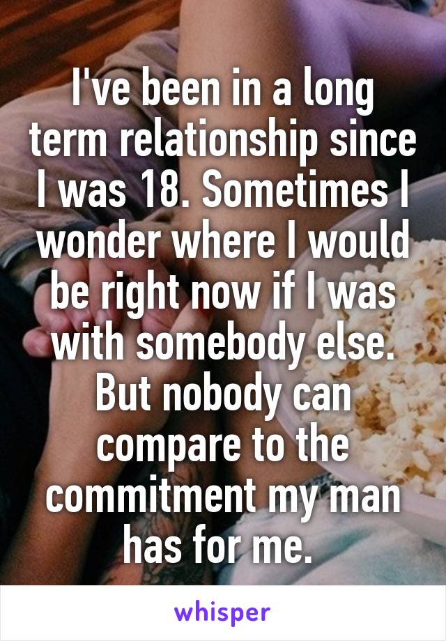 I've been in a long term relationship since I was 18. Sometimes I wonder where I would be right now if I was with somebody else. But nobody can compare to the commitment my man has for me. 