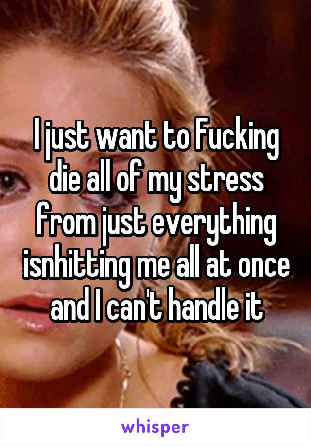 I just want to Fucking die all of my stress from just everything isnhitting me all at once and I can't handle it