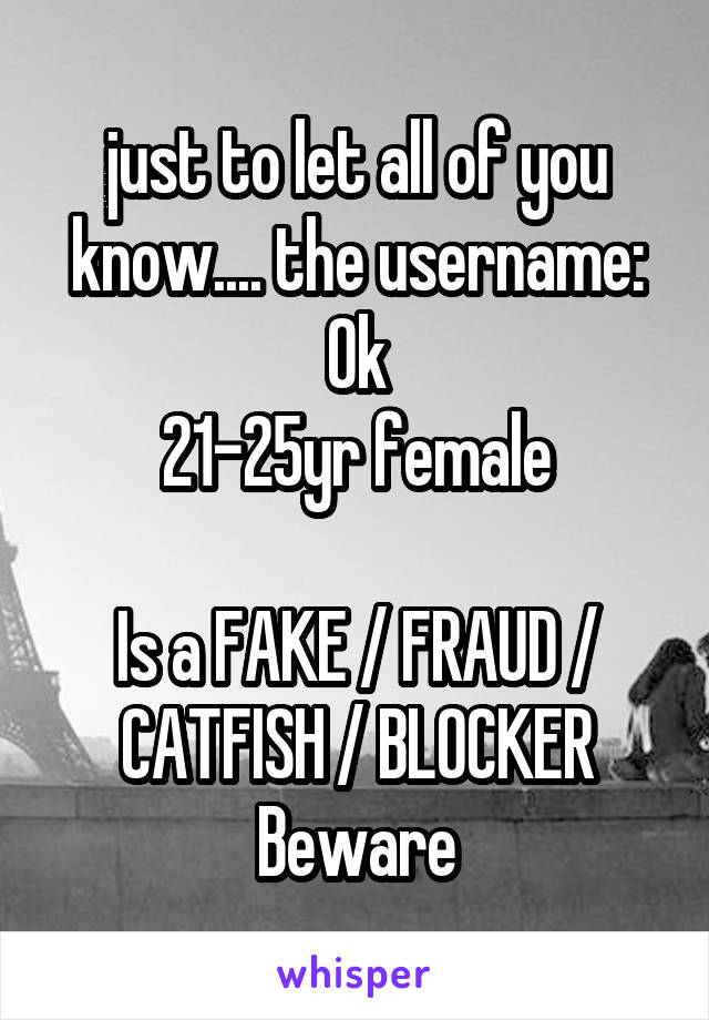 just to let all of you know.... the username:
Ok
21-25yr female

Is a FAKE / FRAUD / CATFISH / BLOCKER
Beware