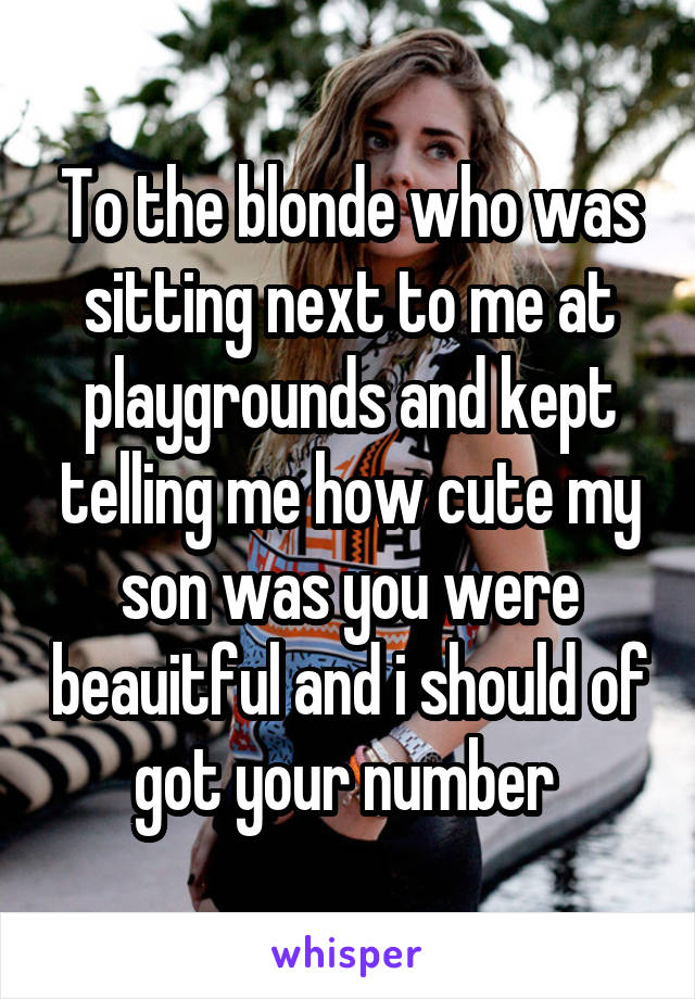 To the blonde who was sitting next to me at playgrounds and kept telling me how cute my son was you were beauitful and i should of got your number 