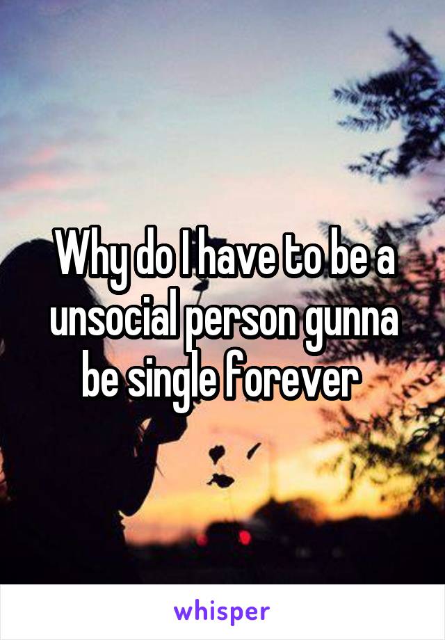 Why do I have to be a unsocial person gunna be single forever 