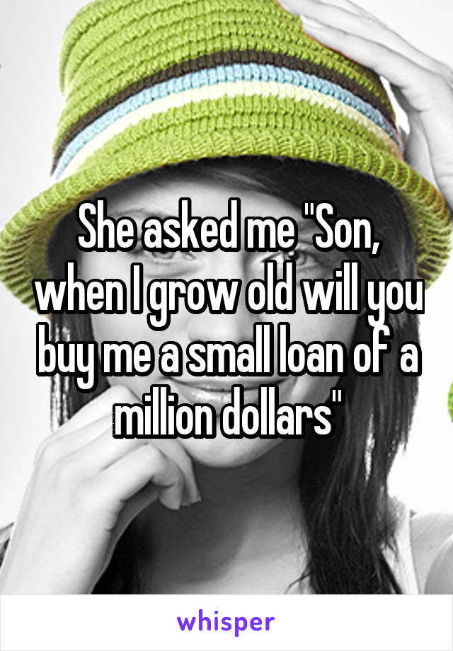 She asked me "Son, when I grow old will you buy me a small loan of a million dollars"