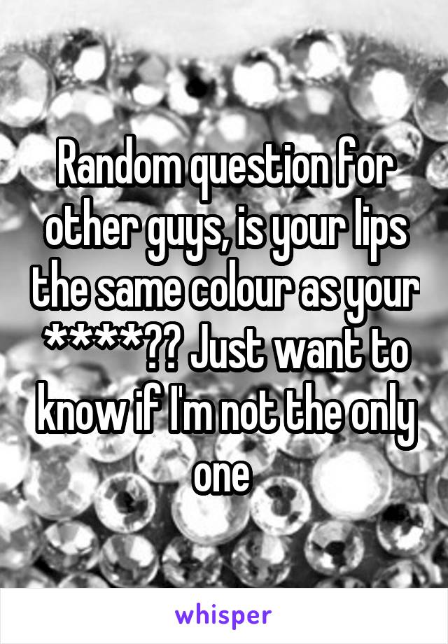 Random question for other guys, is your lips the same colour as your ****?? Just want to know if I'm not the only one 