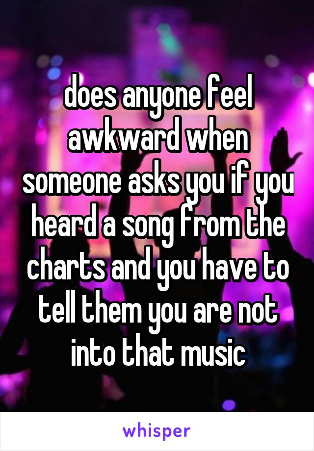 does anyone feel awkward when someone asks you if you heard a song from the charts and you have to tell them you are not into that music