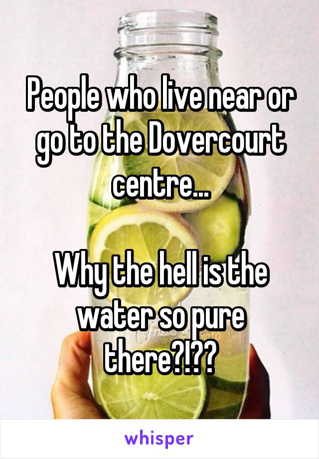 People who live near or go to the Dovercourt centre...

Why the hell is the water so pure there?!??