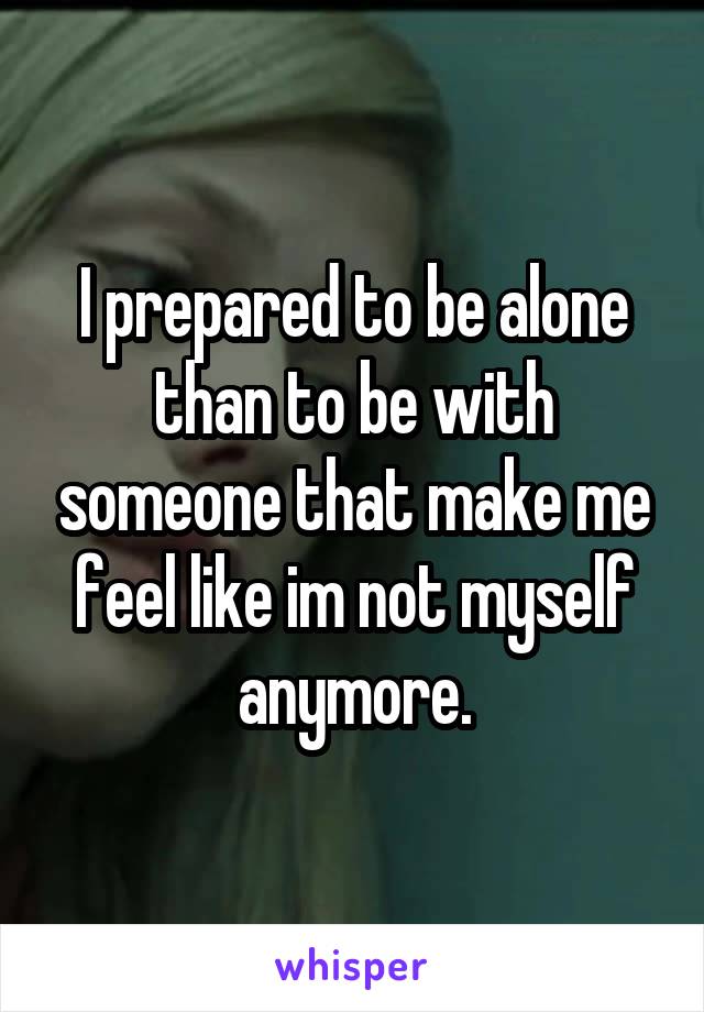 I prepared to be alone than to be with someone that make me feel like im not myself anymore.