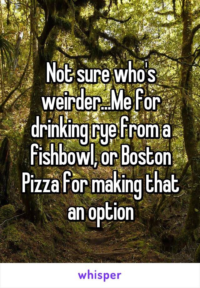 Not sure who's weirder...Me for drinking rye from a fishbowl, or Boston Pizza for making that an option