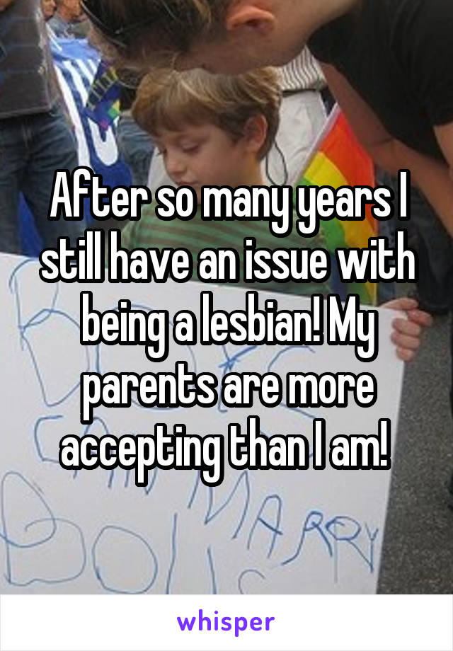 After so many years I still have an issue with being a lesbian! My parents are more accepting than I am! 