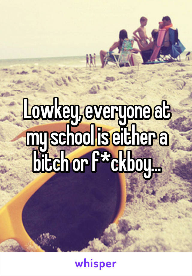 Lowkey, everyone at my school is either a bitch or f*ckboy...