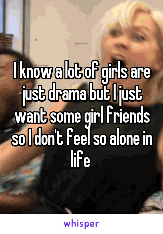 I know a lot of girls are just drama but I just want some girl friends so I don't feel so alone in life 