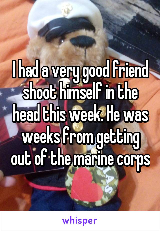 I had a very good friend shoot himself in the head this week. He was weeks from getting out of the marine corps