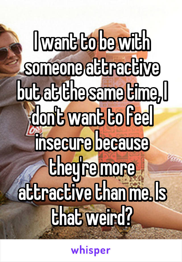 I want to be with someone attractive but at the same time, I don't want to feel insecure because they're more attractive than me. Is that weird?