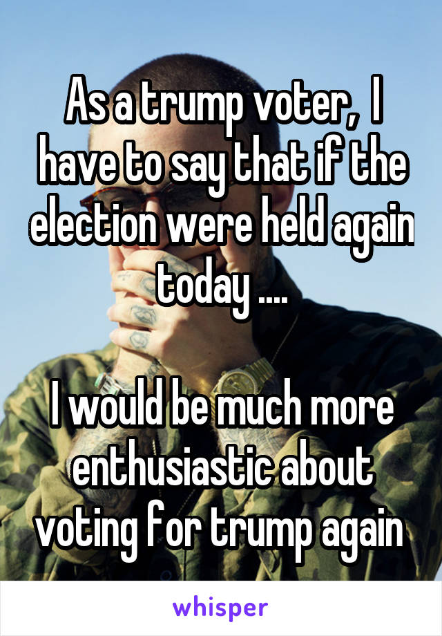 As a trump voter,  I have to say that if the election were held again today ....

I would be much more enthusiastic about voting for trump again 