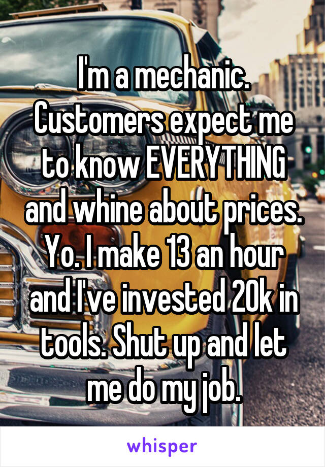 I'm a mechanic. Customers expect me to know EVERYTHING and whine about prices. Yo. I make 13 an hour and I've invested 20k in tools. Shut up and let me do my job.