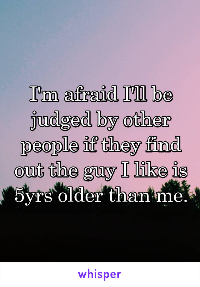 I'm afraid I'll be judged by other people if they find out the guy I like is 5yrs older than me.